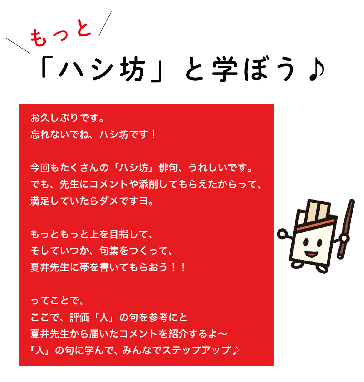 もっと「ハシ坊」と学ぼう♪お久し振りです。忘れないでね、ハシ坊です!今回もたくさんの「ハシ坊」俳句、うれしいです。でも、先生にコメントや添削してもらえたからって、満足していたらダメですヨ。もっともっと上を目指して、そしていつか、句集を作って。夏井先生に帯を書いてもらおう!!ってことで、ここで、評価「人」の句を参考にと夏井先生から届いたコメントを紹介するよ〜「人」の句に学んで、みんなでステップアップ♪