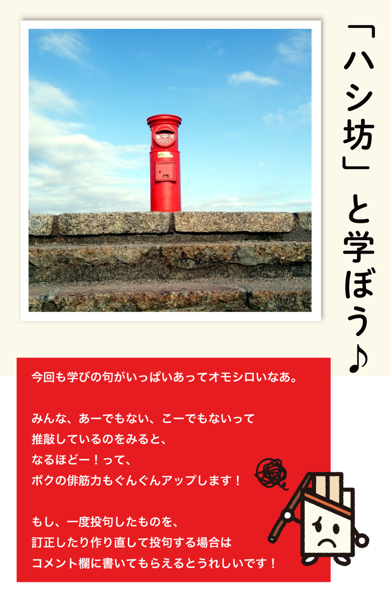「ハシ坊」と学ぼう♪ 今回も学びの句がいっぱいあってオモシロいなあ。みんな、あーでもない、こーでもないって推敲しているのをみると、なるほどー!って、ボクの俳筋力もぐんぐんアップします!もし、一度投句したものを、訂正したり作り直して投句する場合はコメント欄に書いてもらえるとうれしいです!